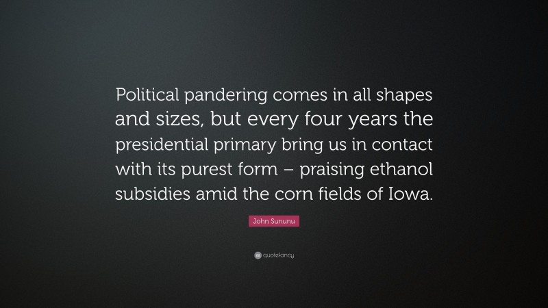 John Sununu Quote: “Political pandering comes in all shapes and sizes, but every four years the presidential primary bring us in contact with its purest form – praising ethanol subsidies amid the corn fields of Iowa.”