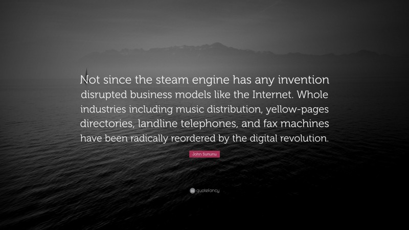 John Sununu Quote: “Not since the steam engine has any invention disrupted business models like the Internet. Whole industries including music distribution, yellow-pages directories, landline telephones, and fax machines have been radically reordered by the digital revolution.”