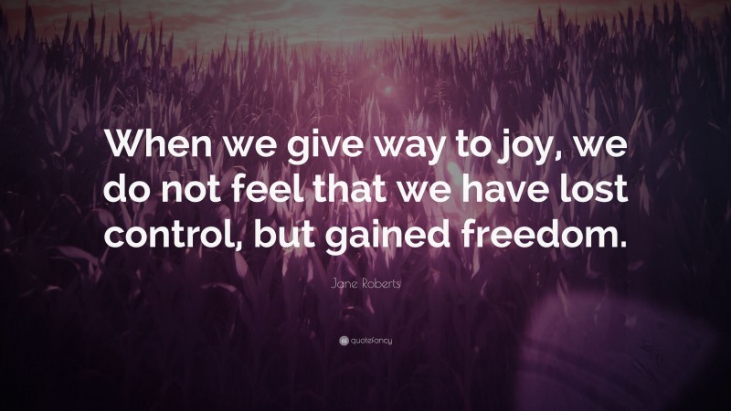 Jane Roberts Quote: “When we give way to joy, we do not feel that we have lost control, but gained freedom.”