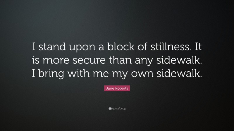 Jane Roberts Quote: “I stand upon a block of stillness. It is more secure than any sidewalk. I bring with me my own sidewalk.”