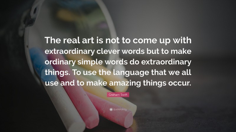 Graham Swift Quote: “The real art is not to come up with extraordinary clever words but to make ordinary simple words do extraordinary things. To use the language that we all use and to make amazing things occur.”