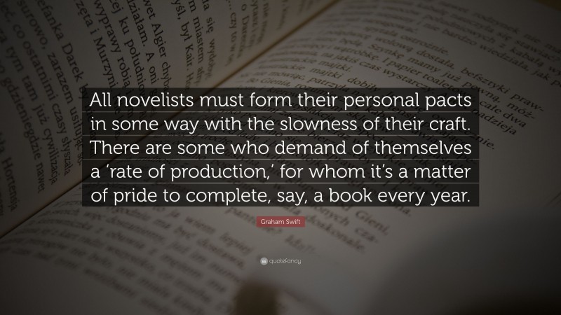 Graham Swift Quote: “All novelists must form their personal pacts in some way with the slowness of their craft. There are some who demand of themselves a ‘rate of production,’ for whom it’s a matter of pride to complete, say, a book every year.”