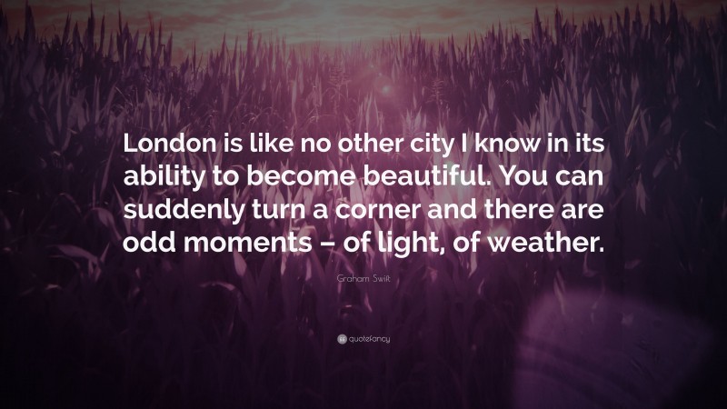 Graham Swift Quote: “London is like no other city I know in its ability to become beautiful. You can suddenly turn a corner and there are odd moments – of light, of weather.”