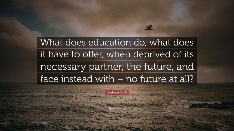 Graham Swift Quote: “What does education do, what does it have to offer, when deprived of its necessary partner, the future, and face instead with – no future at all?”