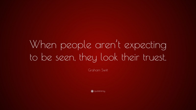 Graham Swift Quote: “When people aren’t expecting to be seen, they look their truest.”
