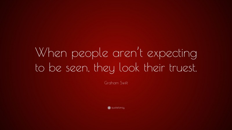 Graham Swift Quote: “When people aren’t expecting to be seen, they look their truest.”