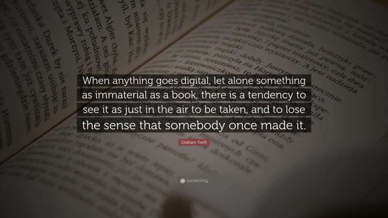 Graham Swift Quote: “When anything goes digital, let alone something as immaterial as a book, there is a tendency to see it as just in the air to be taken, and to lose the sense that somebody once made it.”