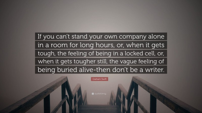 Graham Swift Quote: “If you can’t stand your own company alone in a room for long hours, or, when it gets tough, the feeling of being in a locked cell, or, when it gets tougher still, the vague feeling of being buried alive-then don’t be a writer.”