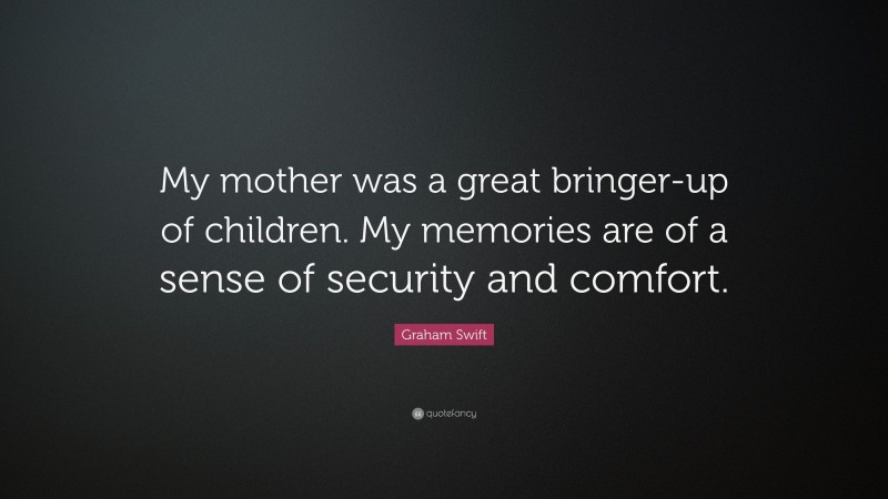 Graham Swift Quote: “My mother was a great bringer-up of children. My memories are of a sense of security and comfort.”