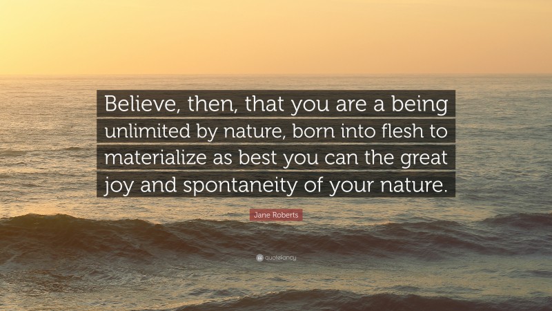 Jane Roberts Quote: “Believe, then, that you are a being unlimited by nature, born into flesh to materialize as best you can the great joy and spontaneity of your nature.”
