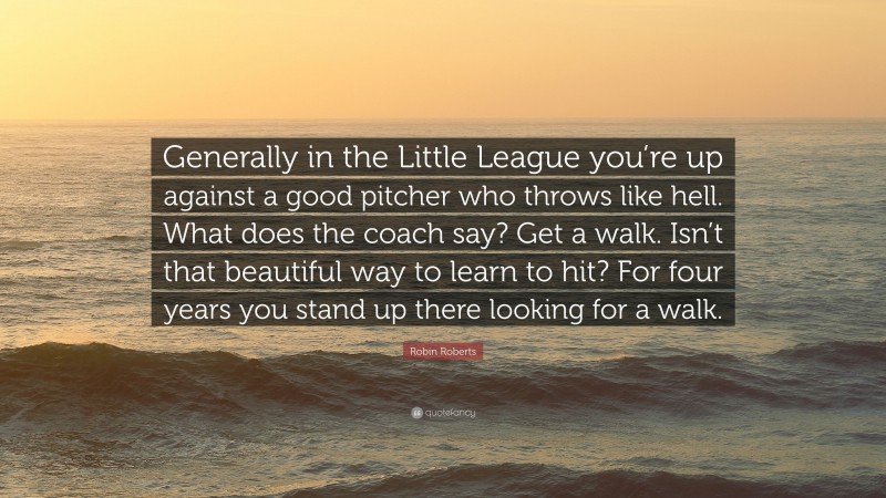 Robin Roberts Quote: “Generally in the Little League you’re up against a good pitcher who throws like hell. What does the coach say? Get a walk. Isn’t that beautiful way to learn to hit? For four years you stand up there looking for a walk.”