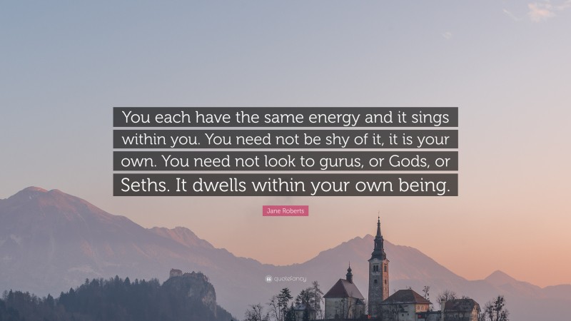 Jane Roberts Quote: “You each have the same energy and it sings within you. You need not be shy of it, it is your own. You need not look to gurus, or Gods, or Seths. It dwells within your own being.”