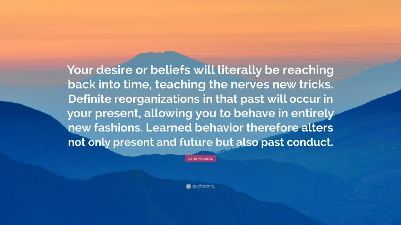 Jane Roberts Quote: “Your desire or beliefs will literally be reaching back into time, teaching the nerves new tricks. Definite reorganizations in that past will occur in your present, allowing you to behave in entirely new fashions. Learned behavior therefore alters not only present and future but also past conduct.”