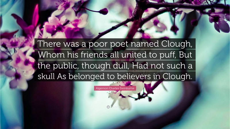 Algernon Charles Swinburne Quote: “There was a poor poet named Clough, Whom his friends all united to puff, But the public, though dull, Had not such a skull As belonged to believers in Clough.”