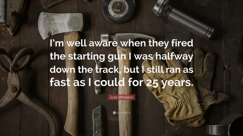 Joss Whedon Quote: “I’m well aware when they fired the starting gun I was halfway down the track, but I still ran as fast as I could for 25 years.”