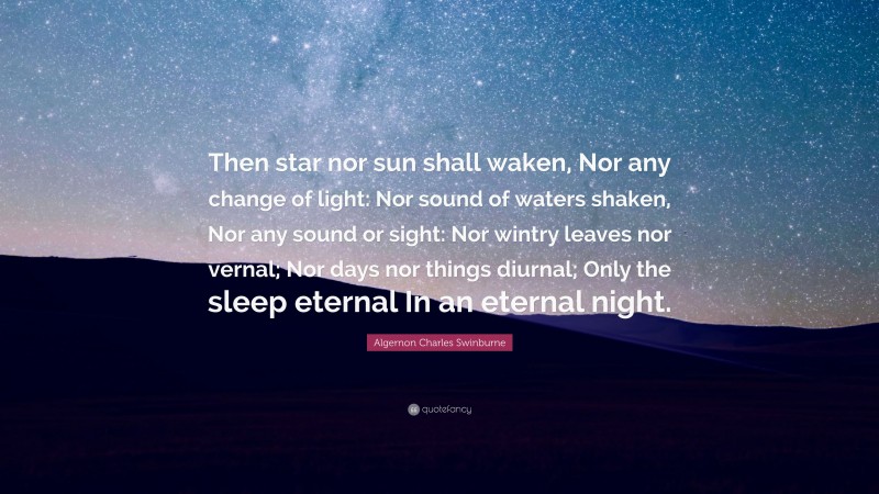 Algernon Charles Swinburne Quote: “Then star nor sun shall waken, Nor any change of light: Nor sound of waters shaken, Nor any sound or sight: Nor wintry leaves nor vernal; Nor days nor things diurnal; Only the sleep eternal In an eternal night.”