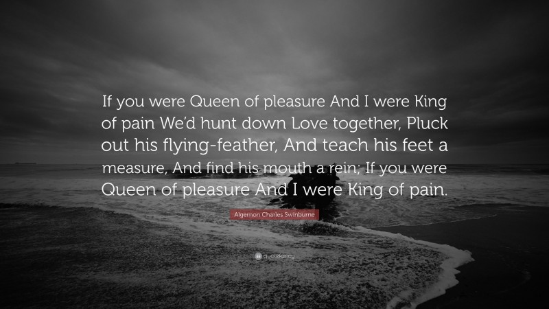 Algernon Charles Swinburne Quote: “If you were Queen of pleasure And I were King of pain We’d hunt down Love together, Pluck out his flying-feather, And teach his feet a measure, And find his mouth a rein; If you were Queen of pleasure And I were King of pain.”