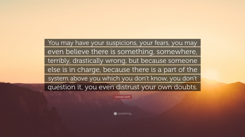 Graham Swift Quote: “You may have your suspicions, your fears, you may even believe there is something, somewhere, terribly, drastically wrong, but because someone else is in charge, because there is a part of the system above you which you don’t know, you don’t question it, you even distrust your own doubts.”