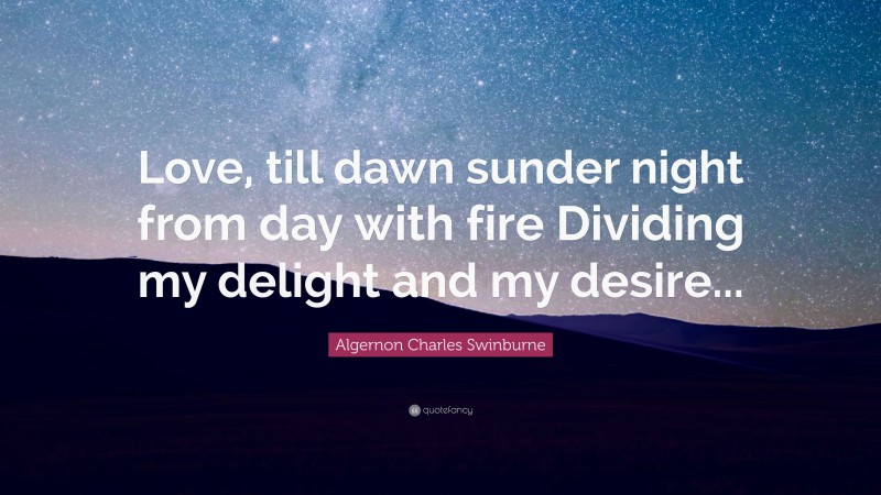 Algernon Charles Swinburne Quote: “Love, till dawn sunder night from day with fire Dividing my delight and my desire...”