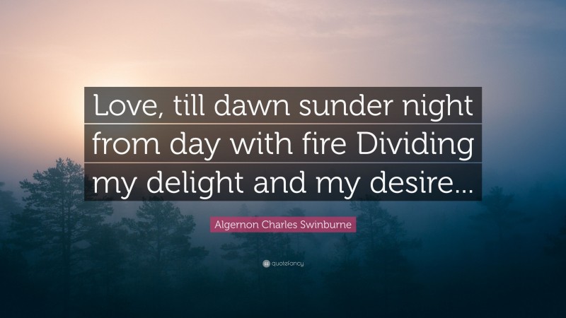 Algernon Charles Swinburne Quote: “Love, till dawn sunder night from day with fire Dividing my delight and my desire...”
