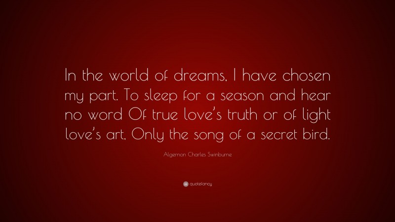 Algernon Charles Swinburne Quote: “In the world of dreams, I have chosen my part. To sleep for a season and hear no word Of true love’s truth or of light love’s art, Only the song of a secret bird.”