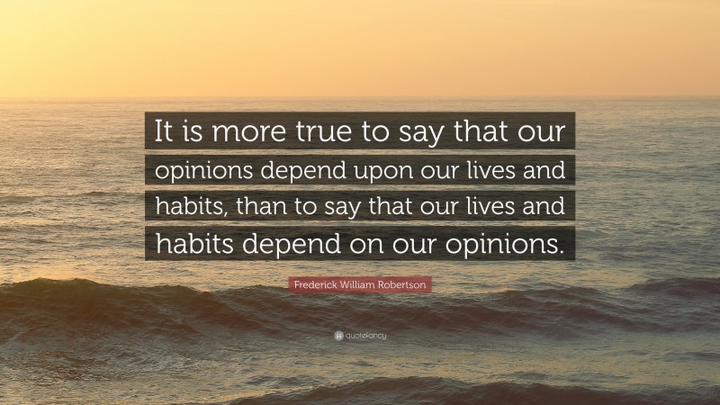 Frederick William Robertson Quote: “It is more true to say that our opinions depend upon our lives and habits, than to say that our lives and habits depend on our opinions.”