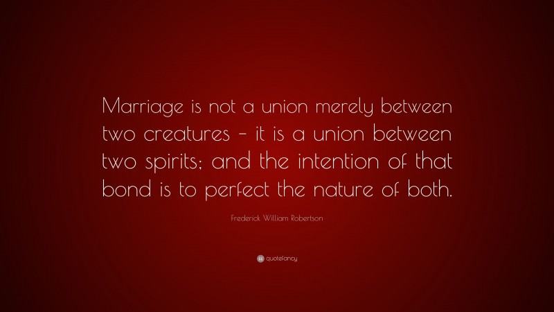 Frederick William Robertson Quote: “Marriage is not a union merely between two creatures – it is a union between two spirits; and the intention of that bond is to perfect the nature of both.”