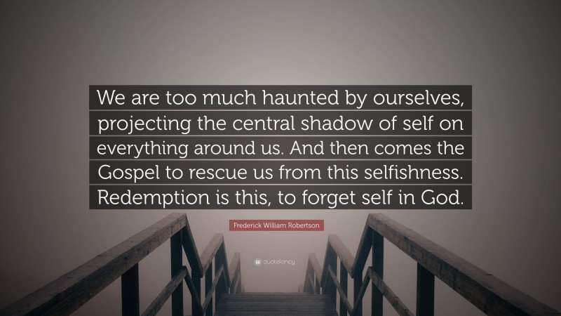 Frederick William Robertson Quote: “We are too much haunted by ourselves, projecting the central shadow of self on everything around us. And then comes the Gospel to rescue us from this selfishness. Redemption is this, to forget self in God.”