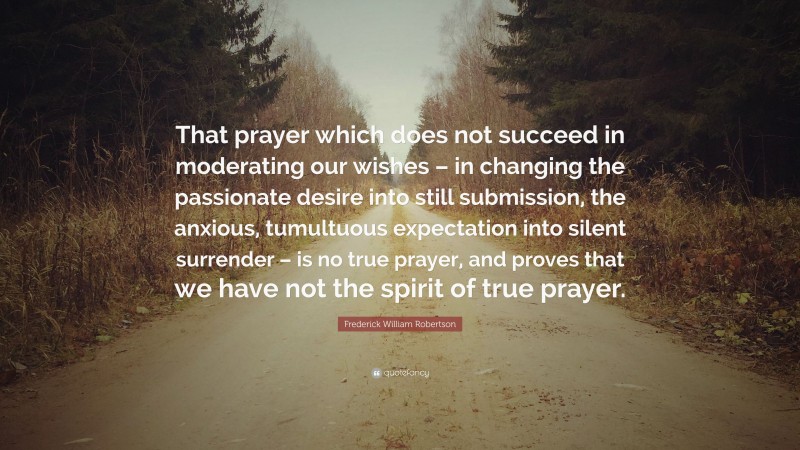 Frederick William Robertson Quote: “That prayer which does not succeed in moderating our wishes – in changing the passionate desire into still submission, the anxious, tumultuous expectation into silent surrender – is no true prayer, and proves that we have not the spirit of true prayer.”