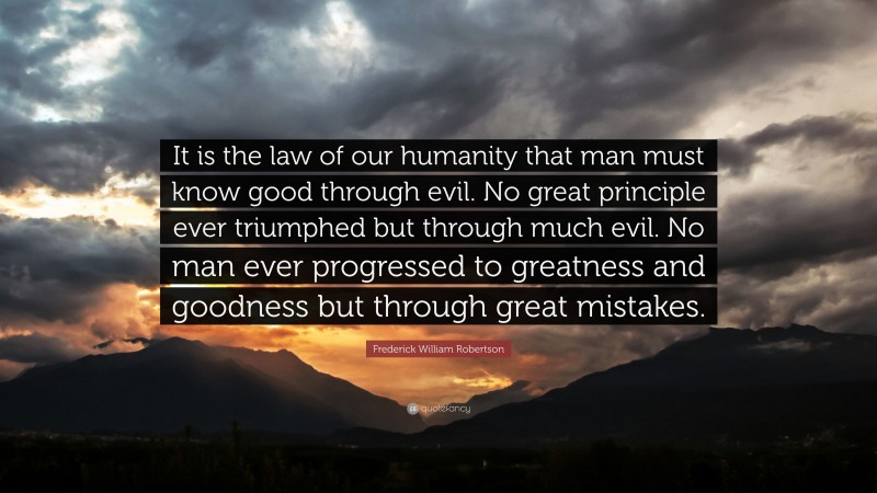 Frederick William Robertson Quote: “It is the law of our humanity that man must know good through evil. No great principle ever triumphed but through much evil. No man ever progressed to greatness and goodness but through great mistakes.”