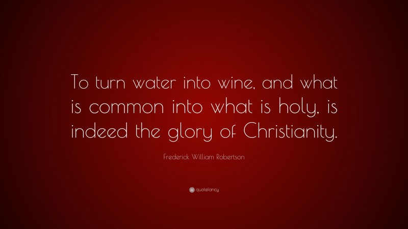 Frederick William Robertson Quote: “To turn water into wine, and what is common into what is holy, is indeed the glory of Christianity.”