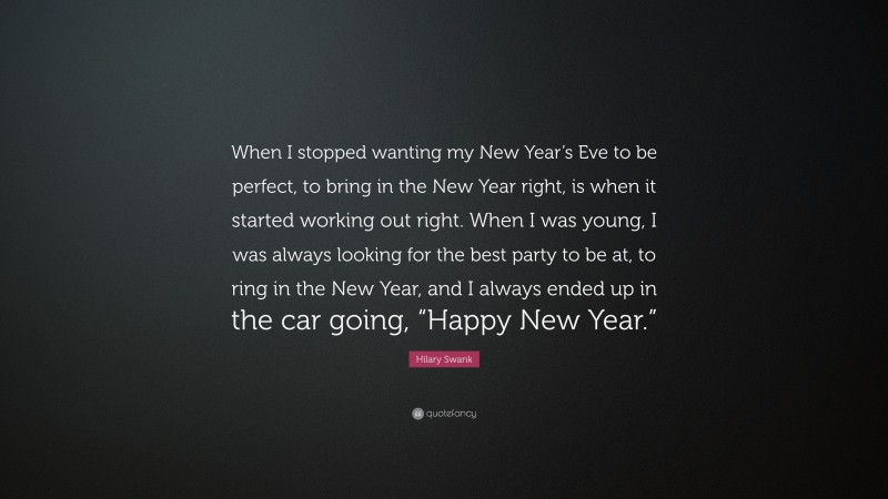 Hilary Swank Quote: “When I stopped wanting my New Year’s Eve to be perfect, to bring in the New Year right, is when it started working out right. When I was young, I was always looking for the best party to be at, to ring in the New Year, and I always ended up in the car going, “Happy New Year.””