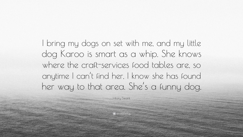 Hilary Swank Quote: “I bring my dogs on set with me, and my little dog Karoo is smart as a whip. She knows where the craft-services food tables are, so anytime I can’t find her, I know she has found her way to that area. She’s a funny dog.”