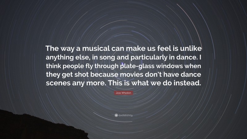 Joss Whedon Quote: “The way a musical can make us feel is unlike anything else, in song and particularly in dance. I think people fly through plate-glass windows when they get shot because movies don’t have dance scenes any more. This is what we do instead.”