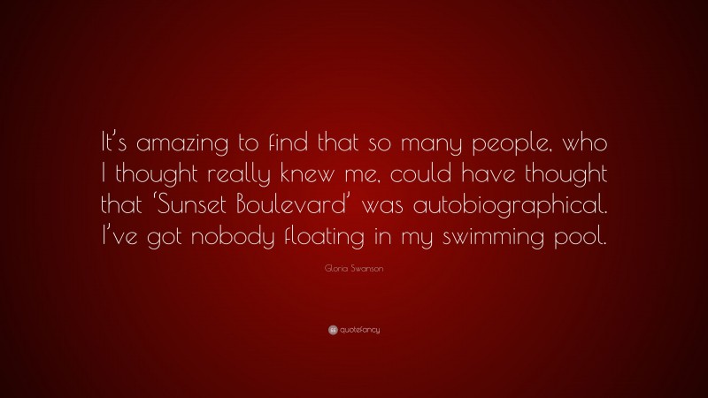 Gloria Swanson Quote: “It’s amazing to find that so many people, who I thought really knew me, could have thought that ‘Sunset Boulevard’ was autobiographical. I’ve got nobody floating in my swimming pool.”