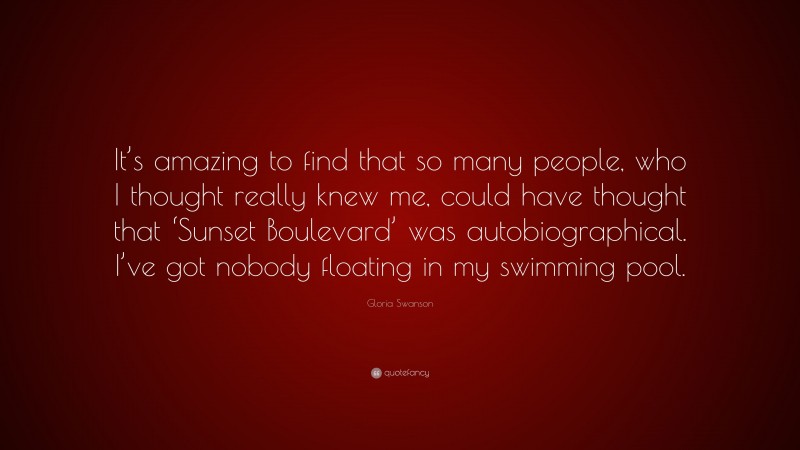 Gloria Swanson Quote: “It’s amazing to find that so many people, who I thought really knew me, could have thought that ‘Sunset Boulevard’ was autobiographical. I’ve got nobody floating in my swimming pool.”