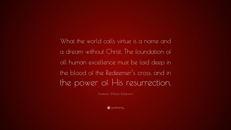 Frederick William Robertson Quote: “What the world calls virtue is a name and a dream without Christ. The foundation of all human excellence must be laid deep in the blood of the Redeemer’s cross, and in the power of His resurrection.”