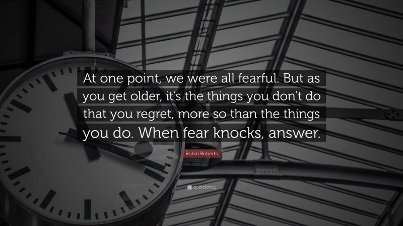 Robin Roberts Quote: “At one point, we were all fearful. But as you get older, it’s the things you don’t do that you regret, more so than the things you do. When fear knocks, answer.”