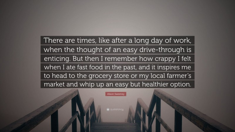 Alison Sweeney Quote: “There are times, like after a long day of work, when the thought of an easy drive-through is enticing. But then I remember how crappy I felt when I ate fast food in the past, and it inspires me to head to the grocery store or my local farmer’s market and whip up an easy but healthier option.”