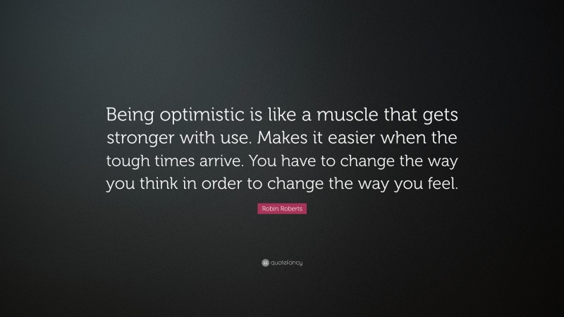 Robin Roberts Quote: “Being optimistic is like a muscle that gets stronger with use. Makes it easier when the tough times arrive. You have to change the way you think in order to change the way you feel.”