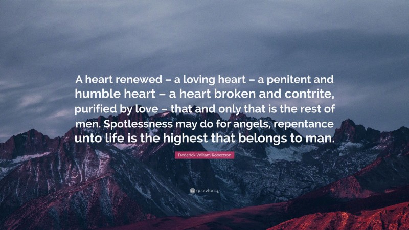 Frederick William Robertson Quote: “A heart renewed – a loving heart – a penitent and humble heart – a heart broken and contrite, purified by love – that and only that is the rest of men. Spotlessness may do for angels, repentance unto life is the highest that belongs to man.”