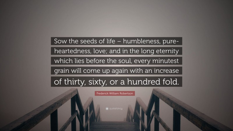 Frederick William Robertson Quote: “Sow the seeds of life – humbleness, pure-heartedness, love; and in the long eternity which lies before the soul, every minutest grain will come up again with an increase of thirty, sixty, or a hundred fold.”