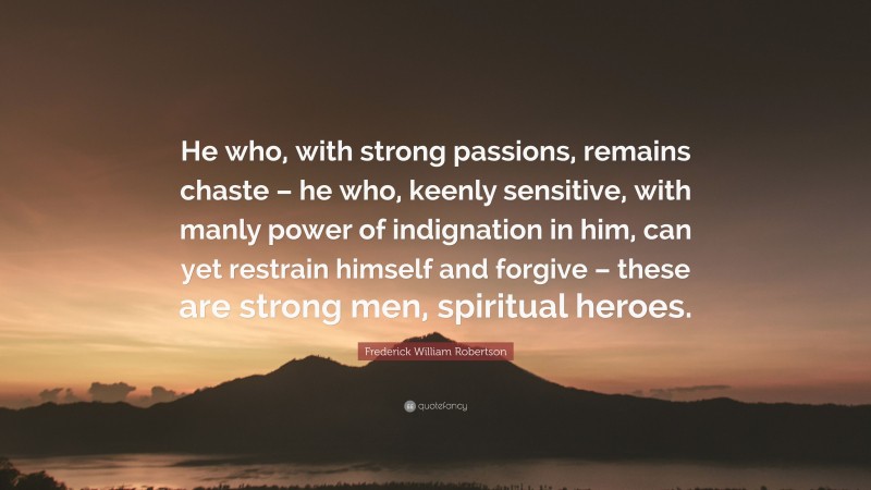 Frederick William Robertson Quote: “He who, with strong passions, remains chaste – he who, keenly sensitive, with manly power of indignation in him, can yet restrain himself and forgive – these are strong men, spiritual heroes.”