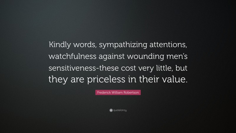 Frederick William Robertson Quote: “Kindly words, sympathizing attentions, watchfulness against wounding men’s sensitiveness-these cost very little, but they are priceless in their value.”