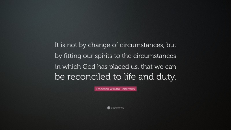 Frederick William Robertson Quote: “It is not by change of circumstances, but by fitting our spirits to the circumstances in which God has placed us, that we can be reconciled to life and duty.”