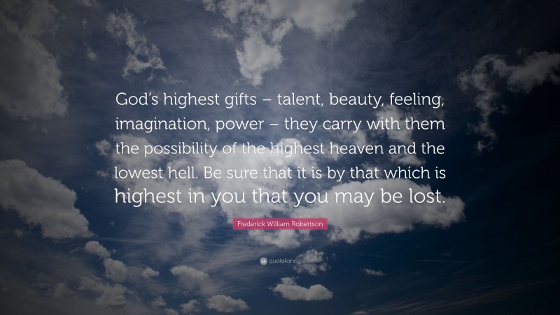 Frederick William Robertson Quote: “God’s highest gifts – talent, beauty, feeling, imagination, power – they carry with them the possibility of the highest heaven and the lowest hell. Be sure that it is by that which is highest in you that you may be lost.”