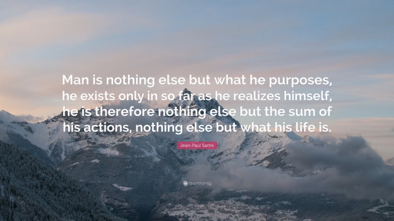 Jean-Paul Sartre Quote: “Man is nothing else but what he purposes, he exists only in so far as he realizes himself, he is therefore nothing else but the sum of his actions, nothing else but what his life is.”