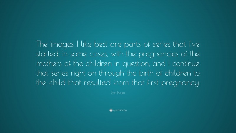 Jock Sturges Quote: “The images I like best are parts of series that I’ve started, in some cases, with the pregnancies of the mothers of the children in question, and I continue that series right on through the birth of children to the child that resulted from that first pregnancy.”
