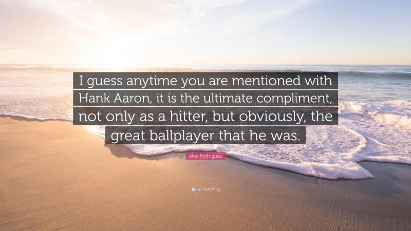 Alex Rodriguez Quote: “I guess anytime you are mentioned with Hank Aaron, it is the ultimate compliment, not only as a hitter, but obviously, the great ballplayer that he was.”