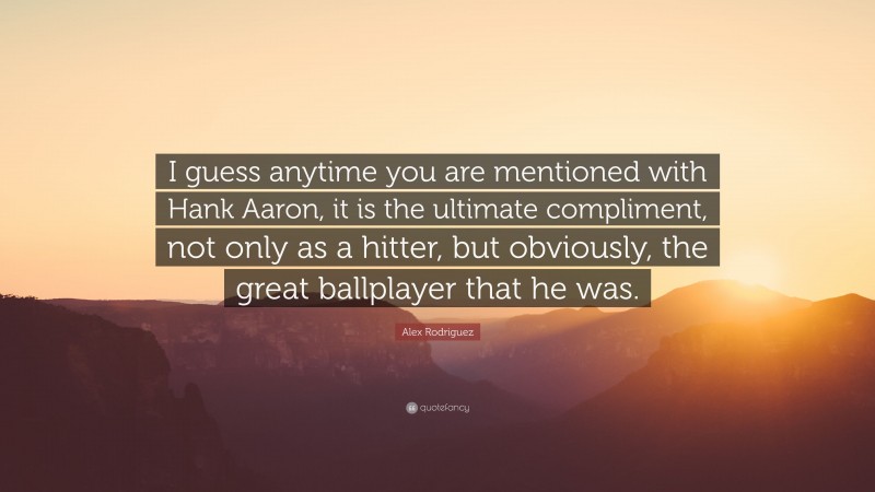 Alex Rodriguez Quote: “I guess anytime you are mentioned with Hank Aaron, it is the ultimate compliment, not only as a hitter, but obviously, the great ballplayer that he was.”